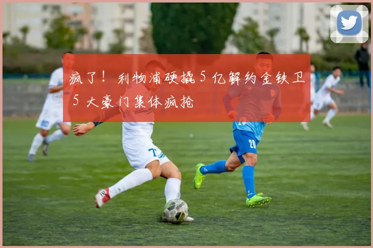 疯了！利物浦硬撬 5 亿解约金铁卫 5 大豪门集体疯抢