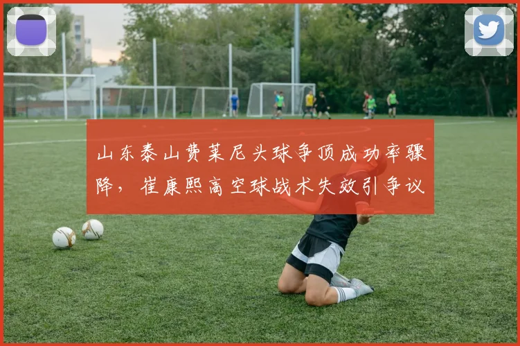 山东泰山费莱尼头球争顶成功率骤降，崔康熙高空球战术失效引争议