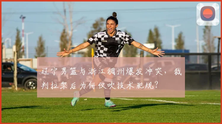 辽宁男篮与浙江稠州爆发冲突,裁判拉架后为何仅吹技术犯规?
