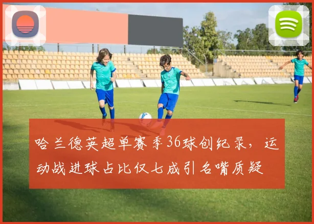 哈兰德英超单赛季36球创纪录,运动战进球占比仅七成引名嘴质疑