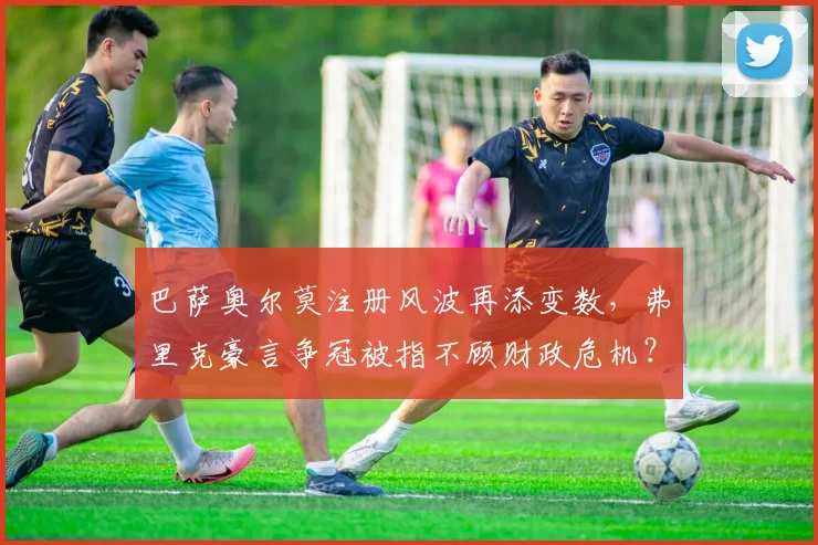巴萨奥尔莫注册风波再添变数，弗里克豪言争冠被指不顾财政危机？